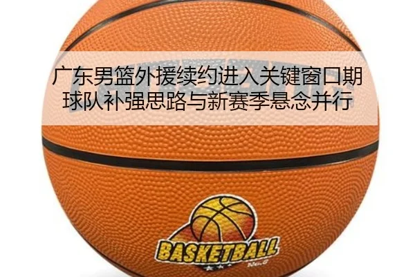 广东男篮外援续约进入关键窗口期 球队补强思路与新赛季悬念并行
